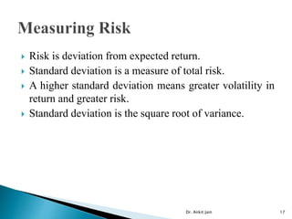  Risk is deviation from expected return.
 Standard deviation is a measure of total risk.
 A higher standard deviation means greater volatility in
return and greater risk.
 Standard deviation is the square root of variance.
Dr. Ankit Jain 17
 