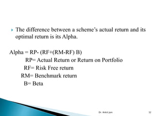  The difference between a scheme’s actual return and its
optimal return is its Alpha.
Alpha = RP- (RF+(RM-RF) B)
RP= Actual Return or Return on Portfolio
RF= Risk Free return
RM= Benchmark return
B= Beta
Dr. Ankit Jain 32
 