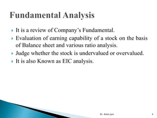  It is a review of Company’s Fundamental.
 Evaluation of earning capability of a stock on the basis
of Balance sheet and various ratio analysis.
 Judge whether the stock is undervalued or overvalued.
 It is also Known as EIC analysis.
Dr. Ankit Jain 4
 