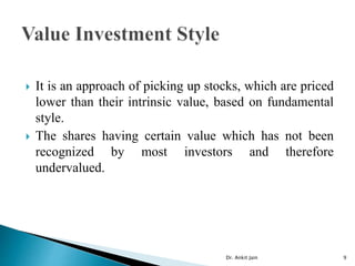  It is an approach of picking up stocks, which are priced
lower than their intrinsic value, based on fundamental
style.
 The shares having certain value which has not been
recognized by most investors and therefore
undervalued.
Dr. Ankit Jain 9
 