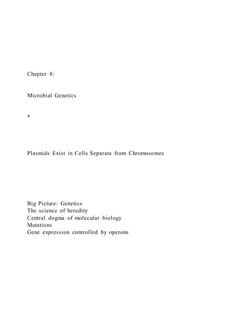 Chapter 8:
Microbial Genetics
*
Plasmids Exist in Cells Separate from Chromosomes
Big Picture: Genetics
The science of heredity
Central dogma of molecular biology
Mutations
Gene expression controlled by operons
 