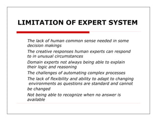 LIMITATION OF EXPERT SYSTEM  The lack of human common sense needed in some  decision makings  The creative responses human experts can respond  to in unusual circumstances  Domain experts not always being able to explain  their logic and reasoning  The challenges of automating complex processes  The lack of flexibility and ability to adapt to changing  environments as questions are standard and cannot  be changed  Not being able to recognize when no answer is  available  