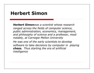 Herbert Simon  Herbert Simon was a scientist whose research  ranged across the fields of computer science,  public administration, economics, management,  and philosophy of science and a professor, most  notably, at Carnegie Mellon University  He was one of the early scientists to develop  software to take decisions by computer in  playing  chess.  Thus starting the era of artificial  intelligence  