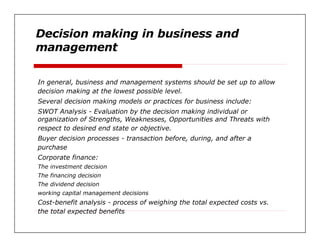 Decision making in business and  management  In general, business and management systems should be set up to allow  decision making at the lowest possible level.  Several decision making models or practices for business include:  SWOT Analysis - Evaluation by the decision making individual or  organization of Strengths, Weaknesses, Opportunities and Threats with  respect to desired end state or objective.  Buyer decision processes - transaction before, during, and after a  purchase  Corporate finance:  The investment decision  The financing decision  The dividend decision  working capital management decisions  Cost-benefit analysis - process of weighing the total expected costs vs.  the total expected benefits  