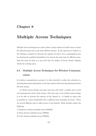 Chapter 8
Multiple Access Techniques
Multiple access techniques are used to allow a large number of mobile users to share
the allocated spectrum in the most eﬃcient manner. As the spectrum is limited, so
the sharing is required to increase the capacity of cell or over a geographical area
by allowing the available bandwidth to be used at the same time by diﬀerent users.
And this must be done in a way such that the quality of service doesn’t degrade
within the existing users.
8.1 Multiple Access Techniques for Wireless Communi-
cation
In wireless communication systems it is often desirable to allow the subscriber to
send simultaneously information to the base station while receiving information from
the base station.
A cellular system divides any given area into cells where a mobile unit in each
cell communicates with a base station. The main aim in the cellular system design
is to be able to increase the capacity of the channel i.e. to handle as many calls
as possible in a given bandwidth with a suﬃcient level of quality of service. There
are several diﬀerent ways to allow access to the channel. These includes mainly the
following:
1) Frequency division multiple-access (FDMA)
2) Time division multiple-access (TDMA)
3) Code division multiple-access (CDMA)
157
 