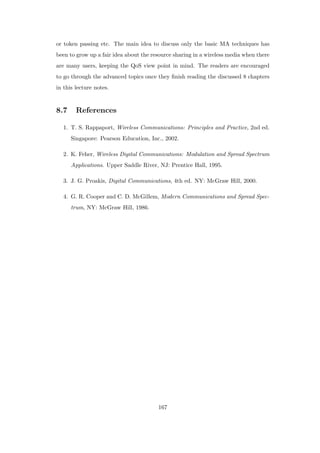 or token passing etc. The main idea to discuss only the basic MA techniques has
been to grow up a fair idea about the resource sharing in a wireless media when there
are many users, keeping the QoS view point in mind. The readers are encouraged
to go through the advanced topics once they ﬁnish reading the discussed 8 chapters
in this lecture notes.
8.7 References
1. T. S. Rappaport, Wireless Communications: Principles and Practice, 2nd ed.
Singapore: Pearson Education, Inc., 2002.
2. K. Feher, Wireless Digital Communications: Modulation and Spread Spectrum
Applications. Upper Saddle River, NJ: Prentice Hall, 1995.
3. J. G. Proakis, Digital Communications, 4th ed. NY: McGraw Hill, 2000.
4. G. R. Cooper and C. D. McGillem, Modern Communications and Spread Spec-
trum, NY: McGraw Hill, 1986.
167
 