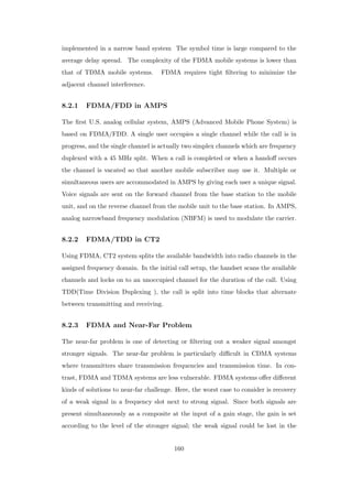 implemented in a narrow band system The symbol time is large compared to the
average delay spread. The complexity of the FDMA mobile systems is lower than
that of TDMA mobile systems. FDMA requires tight ﬁltering to minimize the
adjacent channel interference.
8.2.1 FDMA/FDD in AMPS
The ﬁrst U.S. analog cellular system, AMPS (Advanced Mobile Phone System) is
based on FDMA/FDD. A single user occupies a single channel while the call is in
progress, and the single channel is actually two simplex channels which are frequency
duplexed with a 45 MHz split. When a call is completed or when a handoﬀ occurs
the channel is vacated so that another mobile subscriber may use it. Multiple or
simultaneous users are accommodated in AMPS by giving each user a unique signal.
Voice signals are sent on the forward channel from the base station to the mobile
unit, and on the reverse channel from the mobile unit to the base station. In AMPS,
analog narrowband frequency modulation (NBFM) is used to modulate the carrier.
8.2.2 FDMA/TDD in CT2
Using FDMA, CT2 system splits the available bandwidth into radio channels in the
assigned frequency domain. In the initial call setup, the handset scans the available
channels and locks on to an unoccupied channel for the duration of the call. Using
TDD(Time Division Duplexing ), the call is split into time blocks that alternate
between transmitting and receiving.
8.2.3 FDMA and Near-Far Problem
The near-far problem is one of detecting or ﬁltering out a weaker signal amongst
stronger signals. The near-far problem is particularly diﬃcult in CDMA systems
where transmitters share transmission frequencies and transmission time. In con-
trast, FDMA and TDMA systems are less vulnerable. FDMA systems oﬀer diﬀerent
kinds of solutions to near-far challenge. Here, the worst case to consider is recovery
of a weak signal in a frequency slot next to strong signal. Since both signals are
present simultaneously as a composite at the input of a gain stage, the gain is set
according to the level of the stronger signal; the weak signal could be lost in the
160
 