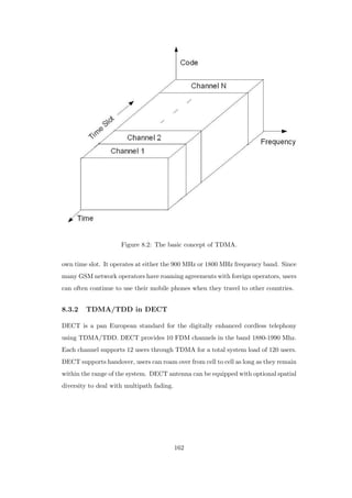 Figure 8.2: The basic concept of TDMA.
own time slot. It operates at either the 900 MHz or 1800 MHz frequency band. Since
many GSM network operators have roaming agreements with foreign operators, users
can often continue to use their mobile phones when they travel to other countries.
8.3.2 TDMA/TDD in DECT
DECT is a pan European standard for the digitally enhanced cordless telephony
using TDMA/TDD. DECT provides 10 FDM channels in the band 1880-1990 Mhz.
Each channel supports 12 users through TDMA for a total system load of 120 users.
DECT supports handover, users can roam over from cell to cell as long as they remain
within the range of the system. DECT antenna can be equipped with optional spatial
diversity to deal with multipath fading.
162
 
