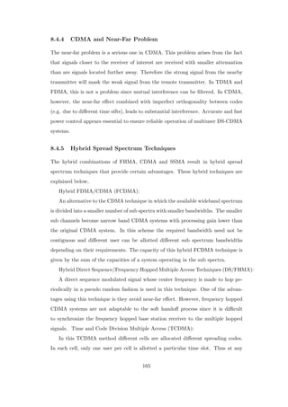 8.4.4 CDMA and Near-Far Problem
The near-far problem is a serious one in CDMA. This problem arises from the fact
that signals closer to the receiver of interest are received with smaller attenuation
than are signals located further away. Therefore the strong signal from the nearby
transmitter will mask the weak signal from the remote transmitter. In TDMA and
FDMA, this is not a problem since mutual interference can be ﬁltered. In CDMA,
however, the near-far eﬀect combined with imperfect orthogonality between codes
(e.g. due to diﬀerent time sifts), leads to substantial interference. Accurate and fast
power control appears essential to ensure reliable operation of multiuser DS-CDMA
systems.
8.4.5 Hybrid Spread Spectrum Techniques
The hybrid combinations of FHMA, CDMA and SSMA result in hybrid spread
spectrum techniques that provide certain advantages. These hybrid techniques are
explained below,
Hybrid FDMA/CDMA (FCDMA):
An alternative to the CDMA technique in which the available wideband spectrum
is divided into a smaller number of sub spectra with smaller bandwidths. The smaller
sub channels become narrow band CDMA systems with processing gain lower than
the original CDMA system. In this scheme the required bandwidth need not be
contiguous and diﬀerent user can be allotted diﬀerent sub spectrum bandwidths
depending on their requirements. The capacity of this hybrid FCDMA technique is
given by the sum of the capacities of a system operating in the sub spectra.
Hybrid Direct Sequence/Frequency Hopped Multiple Access Techniques (DS/FHMA):
A direct sequence modulated signal whose center frequency is made to hop pe-
riodically in a pseudo random fashion is used in this technique. One of the advan-
tages using this technique is they avoid near-far eﬀect. However, frequency hopped
CDMA systems are not adaptable to the soft handoﬀ process since it is diﬃcult
to synchronize the frequency hopped base station receiver to the multiple hopped
signals. Time and Code Division Multiple Access (TCDMA):
In this TCDMA method diﬀerent cells are allocated diﬀerent spreading codes.
In each cell, only one user per cell is allotted a particular time slot. Thus at any
165
 
