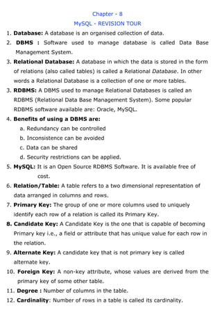 Chapter - 8
MySQL - REVISION TOUR
1. Database: A database is an organised collection of data.
2. DBMS : Software used to manage database is called Data Base
Management System.
3. Relational Database: A database in which the data is stored in the form
of relations (also called tables) is called a Relational Database. In other
words a Relational Database is a collection of one or more tables.
3. RDBMS: A DBMS used to manage Relational Databases is called an
RDBMS (Relational Data Base Management System). Some popular
RDBMS software available are: Oracle, MySQL.
4. Benefits of using a DBMS are:
a. Redundancy can be controlled
b. Inconsistence can be avoided
c. Data can be shared
d. Security restrictions can be applied.
5. MySQL: It is an Open Source RDBMS Software. It is available free of
cost.
6. Relation/Table: A table refers to a two dimensional representation of
data arranged in columns and rows.
7. Primary Key: The group of one or more columns used to uniquely
identify each row of a relation is called its Primary Key.
8. Candidate Key: A Candidate Key is the one that is capable of becoming
Primary key i.e., a field or attribute that has unique value for each row in
the relation.
9. Alternate Key: A candidate key that is not primary key is called
alternate key.
10. Foreign Key: A non-key attribute, whose values are derived from the
primary key of some other table.
11. Degree : Number of columns in the table.
12. Cardinality: Number of rows in a table is called its cardinality.
 