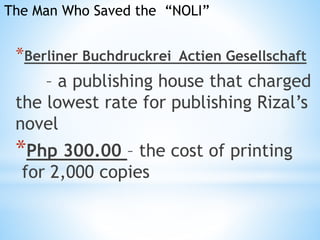 The Man Who Saved the “NOLI” 
*Berliner Buchdruckrei Actien Gesellschaft 
– a publishing house that charged 
the lowest rate for publishing Rizal’s 
novel 
*Php 300.00 – the cost of printing 
for 2,000 copies 
 