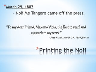 * 
*March 29, 1887 
– Noli Me Tangere came off the press. 
“To my dear Friend, Maximo Viola, the first to read and 
appreciate my work.” 
- Jose Rizal, March 29, 1887,Berlin 
 