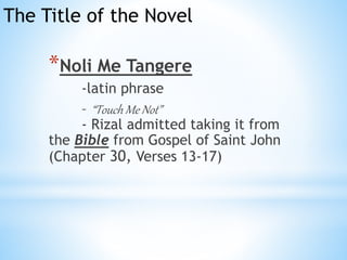 The Title of the Novel 
*Noli Me Tangere 
-latin phrase 
– “Touch Me Not” 
- Rizal admitted taking it from 
the Bible from Gospel of Saint John 
(Chapter 30, Verses 13-17) 
 
