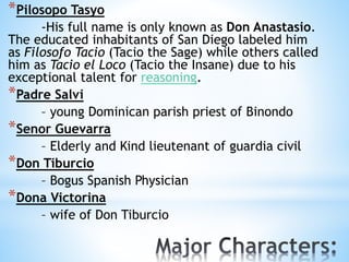 *Pilosopo Tasyo 
-His full name is only known as Don Anastasio. 
The educated inhabitants of San Diego labeled him 
as Filosofo Tacio (Tacio the Sage) while others called 
him as Tacio el Loco (Tacio the Insane) due to his 
exceptional talent for reasoning. 
*Padre Salvi 
– young Dominican parish priest of Binondo 
*Senor Guevarra 
– Elderly and Kind lieutenant of guardia civil 
*Don Tiburcio 
– Bogus Spanish Physician 
*Dona Victorina 
– wife of Don Tiburcio 
 
