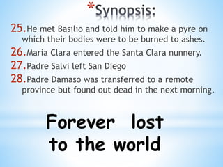 * 
25.He met Basilio and told him to make a pyre on 
which their bodies were to be burned to ashes. 
26.Maria Clara entered the Santa Clara nunnery. 
27.Padre Salvi left San Diego 
28.Padre Damaso was transferred to a remote 
province but found out dead in the next morning. 
Forever lost 
to the world 
 
