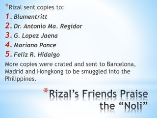 *Rizal sent copies to: 
1. Blumentritt 
2. Dr. Antonio Ma. Regidor 
3. G. Lopez Jaena 
4. Mariano Ponce 
5. Feliz R. Hidalgo 
More copies were crated and sent to Barcelona, 
Madrid and Hongkong to be smuggled into the 
Philippines. 
* 
