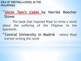 IDEA OF WRITING A NOVEL IN THE 
PHILIPPINES 
*Uncle Tom’s Cabin by Harriet Beecher 
Stowe 
– The book that inspired Rizal to write a novel 
about the suffering of the Filipinos to the 
Spaniards. 
*Central University in Madrid – where Rizal 
started writing the novel 
 