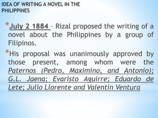 IDEA OF WRITING A NOVEL IN THE 
PHILIPPINES 
*July 2 1884 – Rizal proposed the writing of a 
novel about the Philippines by a group of 
Filipinos. 
*His proposal was unanimously approved by 
those present, among whom were the 
Paternos (Pedro, Maximino, and Antonio); 
G.L. Jaena; Evaristo Aguirre; Eduardo de 
Lete; Julio Llorente and Valentin Ventura 
 