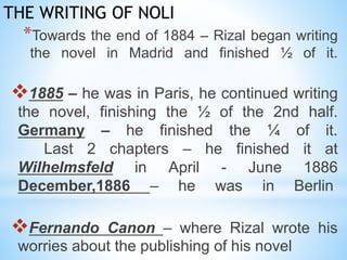 THE WRITING OF NOLI 
*Towards the end of 1884 – Rizal began writing 
the novel in Madrid and finished ½ of it. 
1885 – he was in Paris, he continued writing 
the novel, finishing the ½ of the 2nd half. 
Germany – he finished the ¼ of it. 
Last 2 chapters – he finished it at 
Wilhelmsfeld in April - June 1886 
December,1886 – he was in Berlin 
Fernando Canon – where Rizal wrote his 
worries about the publishing of his novel 
 