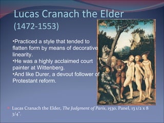 Lucas Cranach the Elder (1472-1553) Lucas Cranach the Elder,  The Judgment of Paris , 1530. Panel, 13 1/2 x 8 3/4".  Practiced a style that tended to flatten form by means of decorative linearity.  He was a highly acclaimed court painter at Wittenberg. And like Durer, a devout follower of Protestant reform. 