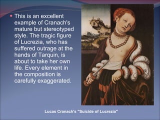 This is an excellent example of Cranach's mature but stereotyped style. The tragic figure of Lucrezia, who has suffered outrage at the hands of Tarquin, is about to take her own life. Every element in the composition is carefully exaggerated. Lucas Cranach's "Suicide of Lucrezia" 