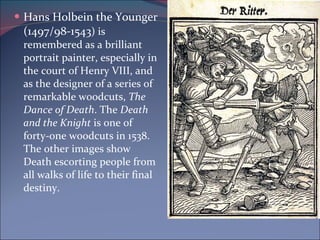 Hans Holbein the Younger (1497/98-1543 ) is remembered as a brilliant portrait painter, especially in the court of Henry VIII, and as the designer of a series of remarkable woodcuts,  The Dance of Death . The  Death and the Knight  is one of forty-one woodcuts in 1538. The other images show Death escorting people from all walks of life to their final destiny.  