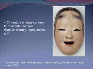 Ko-omote No mask, Ashikaga period, fifteenth century. Painted wood, height approx. 10 in. 16 th  century emerges a  new form of entertainment.  Kabuki, literally, “song-dance-art” 