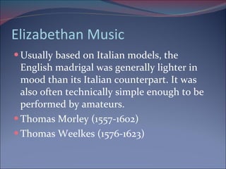Elizabethan Music Usually based on Italian models, the English madrigal was generally lighter in  mood than its Italian counterpart. It was also often technically simple enough to be performed by amateurs. Thomas Morley (1557-1602) Thomas Weelkes (1576-1623)  