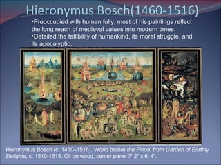 Hieronymus Bosch(1460-1516) Hieronymus Bosch (c. 1450–1516).  World before the Flood , from  Garden of Earthly Delights , c. 1510-1515. Oil on wood, center panel 7' 2" x 6' 4".  Preoccupied with human folly, most of his paintings reflect the long reach of medieval values into modern times. Detailed the fallibility of humankind, its moral struggle, and its apocalyptic. 