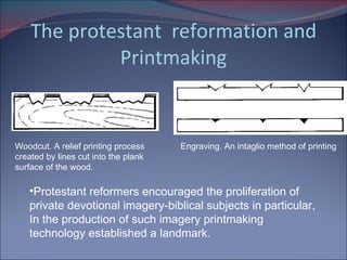 The protestant  reformation and Printmaking Woodcut. A relief printing process created by lines cut into the plank surface of the wood.  Engraving. An intaglio method of printing Protestant reformers encouraged the proliferation of private devotional imagery-biblical subjects in particular, In the production of such imagery printmaking technology established a landmark. 