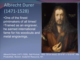 Albrecht Durer (1471-1528) Albrecht Dürer (1471-1528).  Self-Portrait , 1500. Oil on wood, 26 5/16" x 19 5/16". Alte Pinakothek, Munich. Scala/Art Resource, NY. One of the finest printmakers of all times! Trained as an engraver, he earned international fame for his woodcuts and metal engravings. 