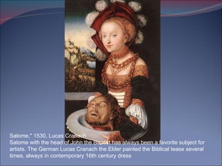 Salome," 1530, Lucas Cranach Salome with the head of John the Baptist has always been a favorite subject for artists. The German Lucas Cranach the Elder painted the Biblical tease several times, always in contemporary 16th century dress 
