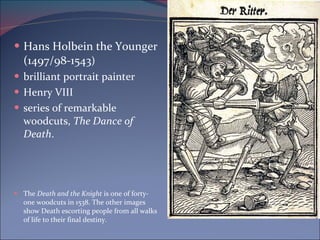Hans Holbein the Younger (1497/98-1543 ) brilliant portrait painter  Henry VIII series of remarkable woodcuts,  The Dance of Death .  The  Death and the Knight  is one of forty-one woodcuts in 1538. The other images show Death escorting people from all walks of life to their final destiny.  