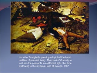 Not all of Brueghel’s paintings depicted the harsh realities of peasant living.  The Land of Cockaigne  features the peasants in a different light, this time wallowing in the mythical, land of excess. 1567 