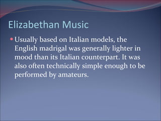 Elizabethan Music Usually based on Italian models, the English madrigal was generally lighter in  mood than its Italian counterpart. It was also often technically simple enough to be performed by amateurs. 