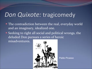Don Quixote:  tragicomedy The contradiction between the real, everyday world and an imaginary, idealized one. Seeking to right all social and political wrongs, the deluded Don pursues a series of heroic misadventures. Pablo Picasso 