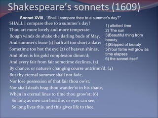 Shakespeare’s sonnets (1609)  SHALL I compare thee to a summer’s day? Thou art more lovely and more temperate: Rough winds do shake the darling buds of May, And summer’s lease (1) hath all too short a date: Sometime too hot the eye (2) of heaven shines, And often is his gold complexion dimm’d; And every fair from fair sometime declines, (3) By chance, or nature’s changing course untrimm’d; (4) But thy eternal summer shall not fade, Nor lose possession of that fair thou ow’st, Nor shall death brag thou wander’st in his shade, When in eternal lines to time thou grow’st; (6) So long as men can breathe, or eyes can see,    So long lives this, and this gives life to thee. Sonnet XVIII  , “Shall I compare thee to a summer’s day?” 1) allotted time 2) The sun 3)Beautiful thing from beauty 4)Stripped of beauty 5)Your fame will grow as time elapses 6) the sonnet itself 