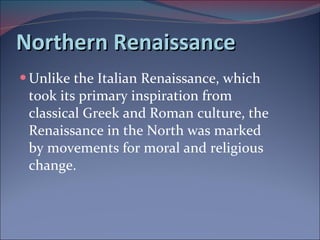 Northern Renaissance Unlike the Italian Renaissance, which took its primary inspiration from classical Greek and Roman culture, the Renaissance in the North was marked by movements for moral and religious change.  