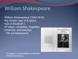 William Shakespeare
•William Shakespeare (1564-1616)
•the Golden Age of England
•rule of Elizabeth I.
•37 plays- comedies, tragedies,
romances, and histories
- 154 sonnets/poems.
(70 pages in recent editions of Bartlett's
Familiar Quotations)
 