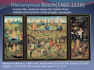 Hieronymus Bosch(1460-1516)
Hieronymus Bosch (c. 1450–1516). World before the Flood, from Garden of Earthly
Delights, c. 1510-1515. Oil on wood, center panel 7' 2" x 6' 4".
•human folly, medieval values into modern times.
•fallibility of humankind, moral struggle, apocalyptic.
 