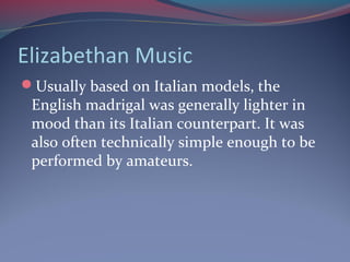 Elizabethan Music
Usually based on Italian models, the
English madrigal was generally lighter in
mood than its Italian counterpart. It was
also often technically simple enough to be
performed by amateurs.
 