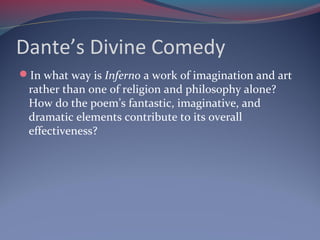 Dante’s Divine Comedy
In what way is Inferno a work of imagination and art
rather than one of religion and philosophy alone?
How do the poem’s fantastic, imaginative, and
dramatic elements contribute to its overall
effectiveness?
 
