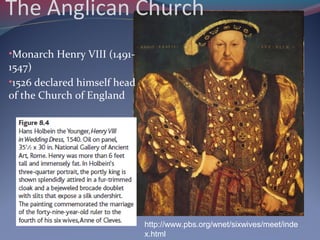 The Anglican Church
•Monarch Henry VIII (1491-
1547)
•1526 declared himself head
of the Church of England
http://www.pbs.org/wnet/sixwives/meet/inde
x.html
 
