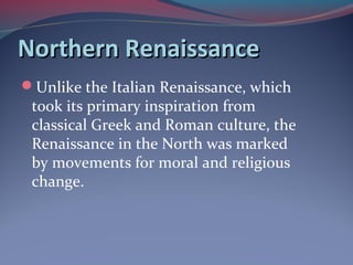 Northern RenaissanceNorthern Renaissance
Unlike the Italian Renaissance, which
took its primary inspiration from
classical Greek and Roman culture, the
Renaissance in the North was marked
by movements for moral and religious
change.
 