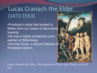 Lucas Cranach the Elder
(1472-1553)
Lucas Cranach the Elder, The Judgment of Paris, 1530. Panel, 13 1/2 x 8
3/4".
•Practiced a style that tended to
flatten form by means of decorative
linearity.
•He was a highly acclaimed court
painter at Wittenberg.
•And like Durer, a devout follower of
Protestant reform.
 