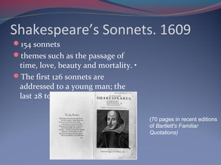 Shakespeare’s Sonnets. 1609
154 sonnets
themes such as the passage of
time, love, beauty and mortality. •
The first 126 sonnets are
addressed to a young man; the
last 28 to a woman.
(70 pages in recent editions
of Bartlett's Familiar
Quotations)
 