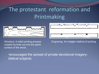 The protestant reformation and
Printmaking
Woodcut. A relief printing process
created by lines cut into the plank
surface of the wood.
Engraving. An intaglio method of printing
•encouraged the spread of private devotional imagery-
biblical subjects
 