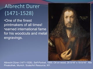Albrecht Durer
(1471-1528)
Albrecht Dürer (1471-1528). Self-Portrait, 1500. Oil on wood, 26 5/16" x 19 5/16". Alte
Pinakothek, Munich. Scala/Art Resource, NY.
•One of the finest
printmakers of all times!
•earned international fame
for his woodcuts and metal
engravings.
 