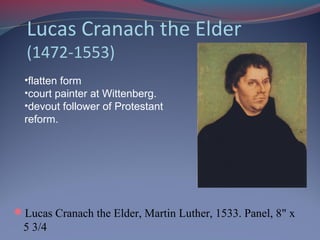 Lucas Cranach the Elder
(1472-1553)
Lucas Cranach the Elder, Martin Luther, 1533. Panel, 8" x
5 3/4
•flatten form
•court painter at Wittenberg.
•devout follower of Protestant
reform.
 
