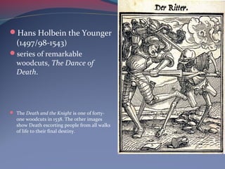 Hans Holbein the Younger
(1497/98-1543)
series of remarkable
woodcuts, The Dance of
Death.
 The Death and the Knight is one of forty-
one woodcuts in 1538. The other images
show Death escorting people from all walks
of life to their final destiny.
 